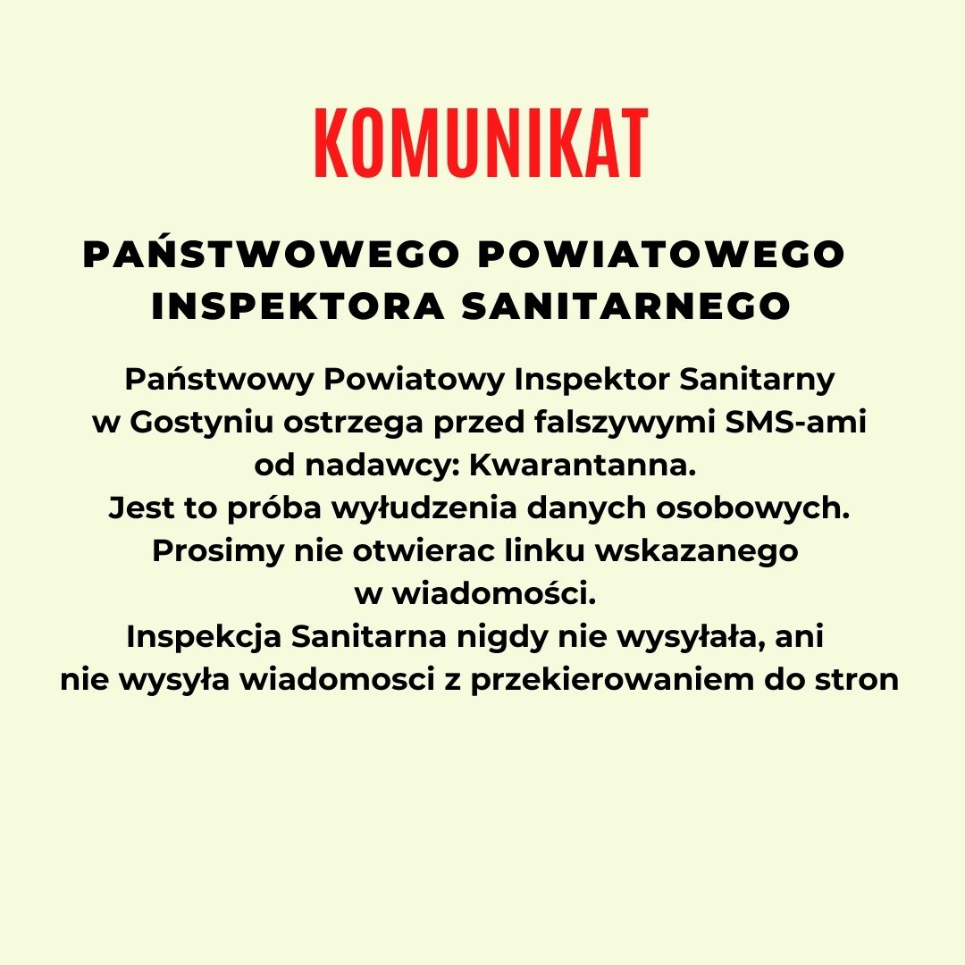 KOMUNIKAT  PAŃSTWOWEGO POWIATOWEGO INSPEKTORA SANITARNEGO  Państwowy Powiatowy Inspektor Sanitarny w Gostyniu ostrzega przed fałszywymi SMS-ami od nadawcy: Kwarantanna. Jest to próba wyłudzenia danych osobowych. Prosimy nie otwierać linku wskazanego w wiadomości. Inspekcja Sanitarna nigdy nie wysyłała, ani nie wysyła wiadomości z przekierowaniem do stron. 