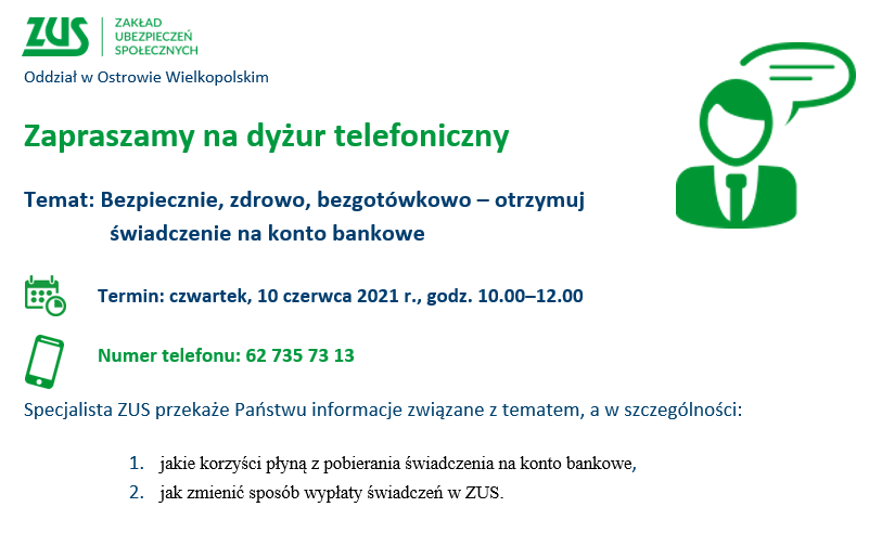 ZUS oddział w Ostrowie Wlkp. zaprasza na dyżur telefoniczny w dniu 10 czerwca 2021 w godzinach 10:00 - 12:00 na temat: Bezpiecznie, zdrowo, bezgotówkowo – otrzymuj świadczenie na konto bankowe, telefon:  62 735 73 13