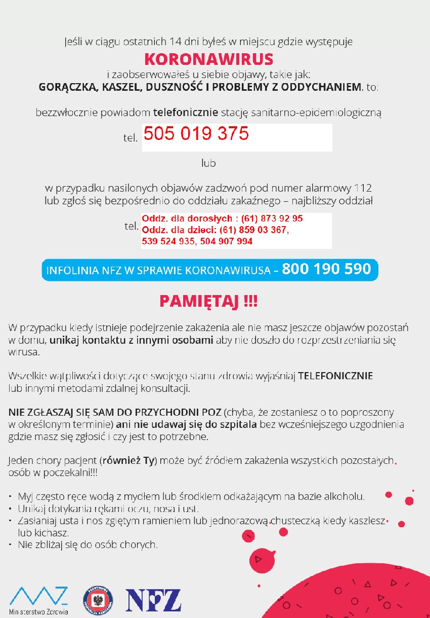 Jeśli w ciągu ostatnich 14 dni byłeś w miejscu gdzię występuje koronowirus: i masz objawy gorączka, kaszel, duszność niezwłocznie zadzwoń do stacji sanitarno- epidemiologicznej: tel. 505 019 375  