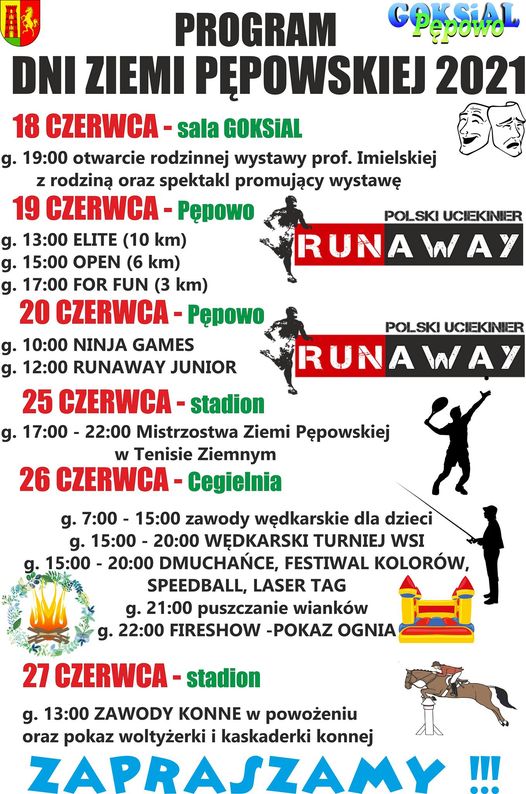 PROGRAM DNI ZIEMI PĘPOWSKIEJ 2021 18 CZERWCA - sala GOKSiAL g. 19:00 otwarcie rodzinnej wysawy prof. Imielskiej z rodziną oraz spektakl promujący wystawę.  19 CZERWCA - Pępowo RUNAWAY POLSKI UCIEKINIER g. 13.00 ELITE (10 KM) g. 15.00 OPEN (6 KM) g. 13.00 FOR FUN (3 KM)  20 CZERWCA - Pępowo RUNAWAY POLSKI UCIEKINIER g. 10:00 NINJA GAMES g. 12:00 RUNAWAY JUNIOR  25 CZERWCA - stadion g. 17:00-22:00 Mistrzostwa Ziemi Pępowskiej  w Tenisie Ziemnym  26 CZERWCA - Cegielnia  g. 7:00-15:00 zawody wędkarskie dla dzieci g.15:00-20:00 Wędkarski Turniej Wsi g.15:00-20:00 Dmuchańce, Festiwal Kolorów, speedball, Laser TAG g.21:00 puszczanie wianków g.22:00 Fireshow - pokaz ognia  27 CZERWCA - stadion   g. 13:00 ZAWODY KONNE w powożeniu oraz pokaz woltyżerki i kaskaderski konnej 